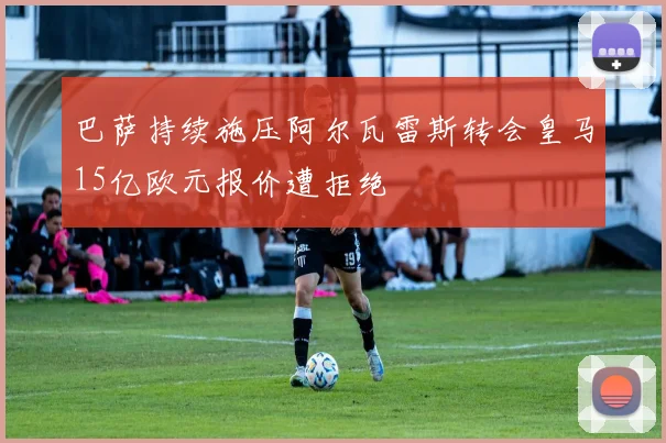 巴萨持续施压阿尔瓦雷斯转会皇马15亿欧元报价遭拒绝