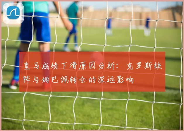 皇马成绩下滑原因分析：克罗斯缺阵与姆巴佩转会的深远影响