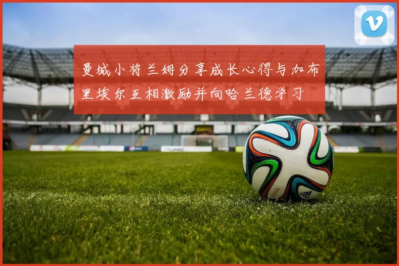 曼城小将兰姆分享成长心得与加布里埃尔互相激励并向哈兰德学习