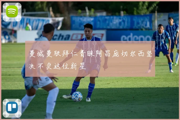 曼城曼联拜仁青睐阿昌庞切尔西坚决不卖这位新星