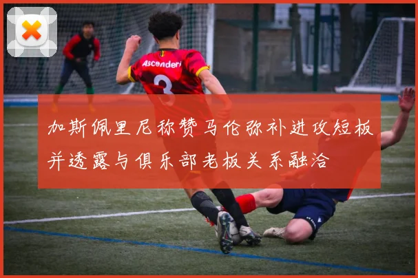 加斯佩里尼称赞马伦弥补进攻短板并透露与俱乐部老板关系融洽