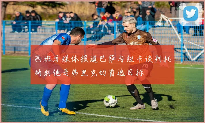 西班牙媒体报道巴萨与纽卡谈判托纳利他是弗里克的首选目标