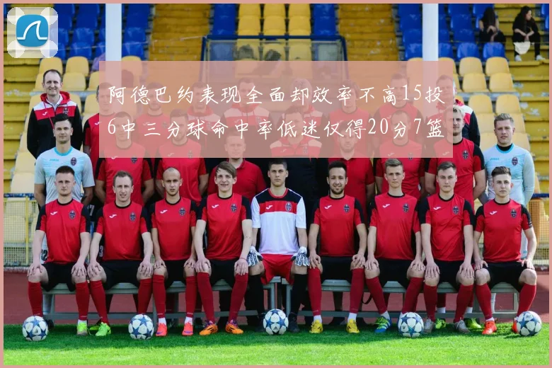 阿德巴约表现全面却效率不高15投6中三分球命中率低迷仅得20分7篮板