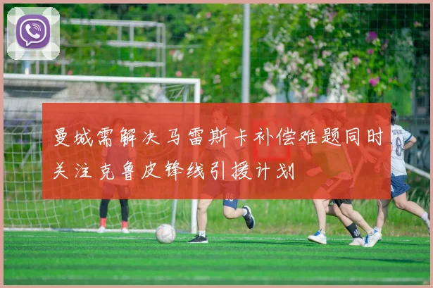 曼城需解决马雷斯卡补偿难题同时关注克鲁皮锋线引援计划