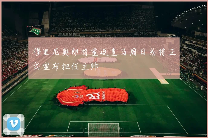 穆里尼奥即将重返皇马周日或将正式宣布担任主帅