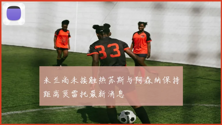 米兰尚未接触热苏斯与阿森纳保持距离莫雷托最新消息