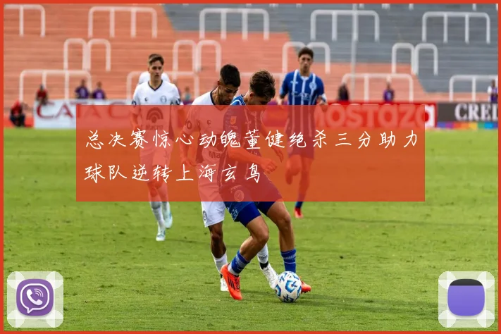 总决赛惊心动魄董健绝杀三分助力球队逆转上海玄鸟