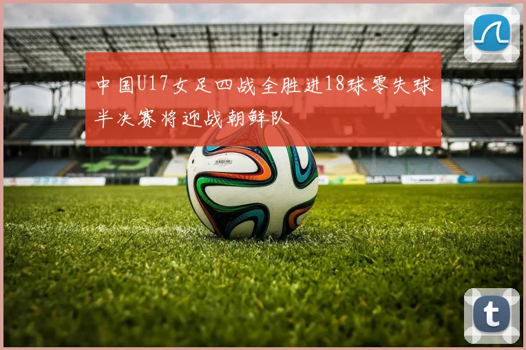 中国U17女足四战全胜进18球零失球半决赛将迎战朝鲜队
