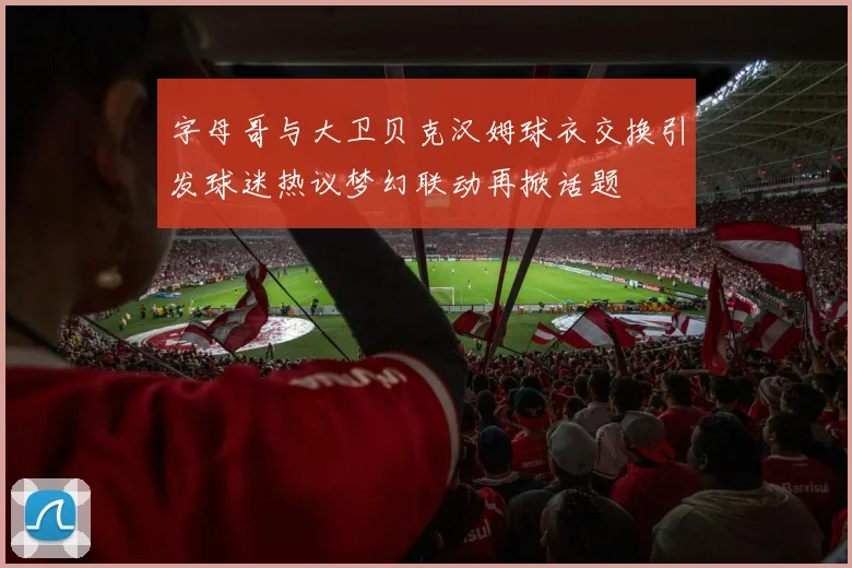 字母哥与大卫贝克汉姆球衣交换引发球迷热议梦幻联动再掀话题