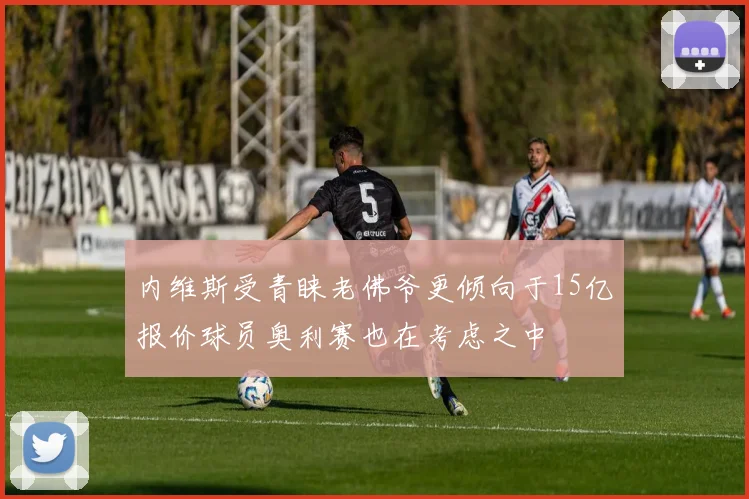内维斯受青睐老佛爷更倾向于15亿报价球员奥利赛也在考虑之中