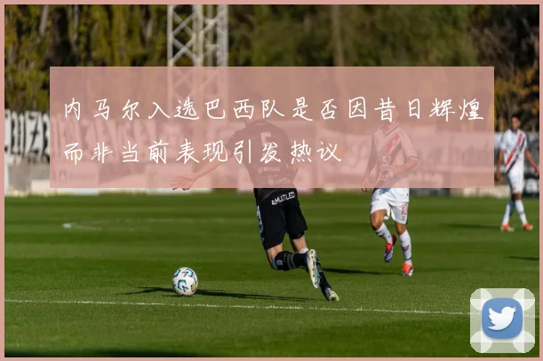 内马尔入选巴西队是否因昔日辉煌而非当前表现引发热议