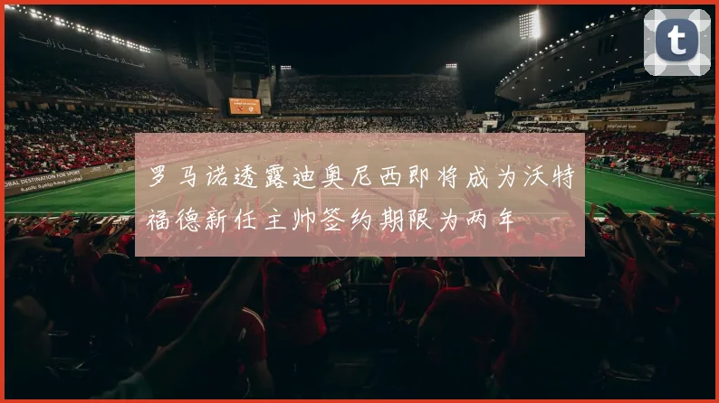 罗马诺透露迪奥尼西即将成为沃特福德新任主帅签约期限为两年