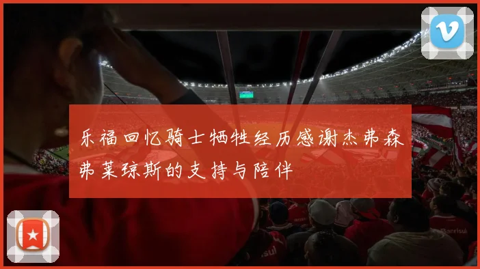 乐福回忆骑士牺牲经历感谢杰弗森弗莱琼斯的支持与陪伴