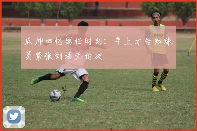 瓜帅回忆离任时刻：早上才告知球员紧张到语无伦次
