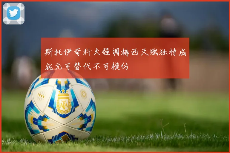 斯托伊奇科夫强调梅西天赋独特成就无可替代不可模仿