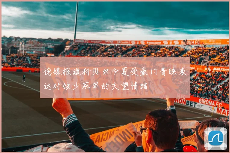 德媒报道科贝尔今夏受豪门青睐表达对缺少冠军的失望情绪