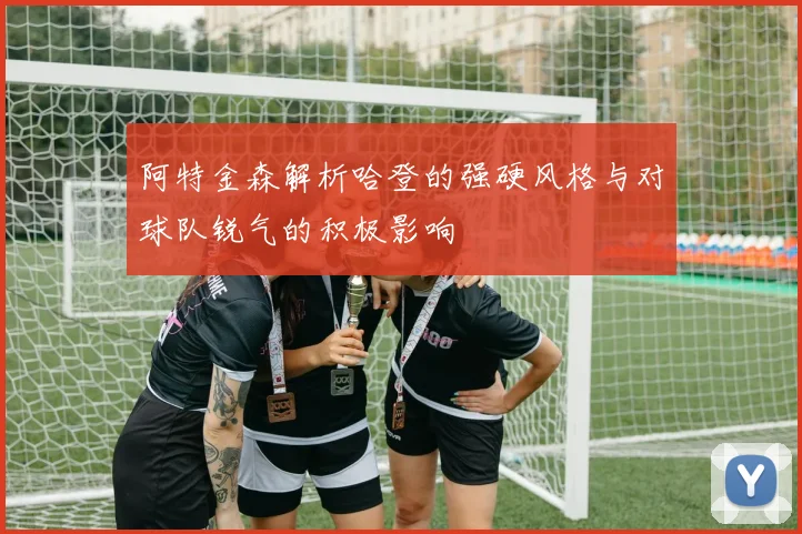 阿特金森解析哈登的强硬风格与对球队锐气的积极影响