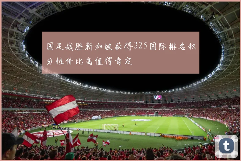 国足战胜新加坡获得325国际排名积分性价比高值得肯定