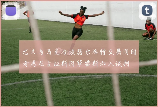 尤文与马竞洽谈瑟尔洛特交易同时考虑尼古拉斯冈萨雷斯加入谈判