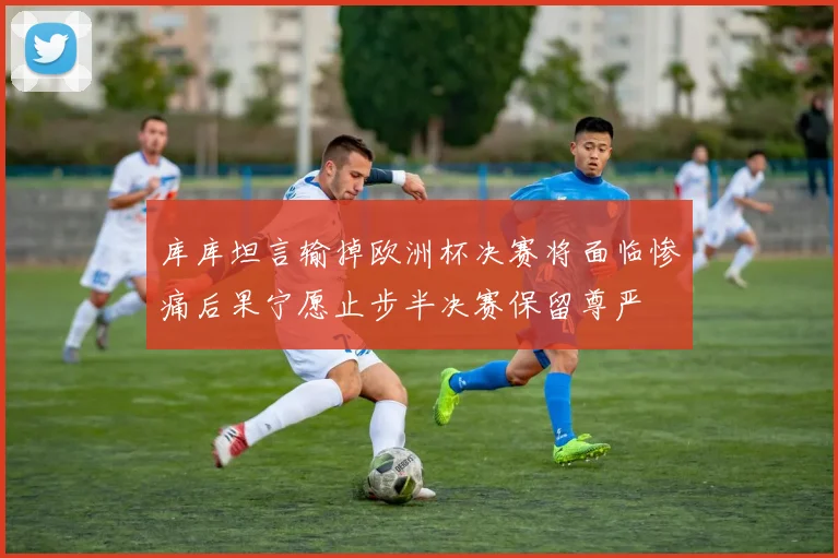 库库坦言输掉欧洲杯决赛将面临惨痛后果宁愿止步半决赛保留尊严